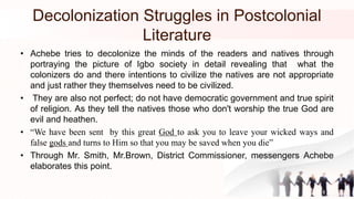 Decolonization Struggles in Postcolonial
Literature
• Achebe tries to decolonize the minds of the readers and natives through
portraying the picture of Igbo society in detail revealing that what the
colonizers do and there intentions to civilize the natives are not appropriate
and just rather they themselves need to be civilized.
• They are also not perfect; do not have democratic government and true spirit
of religion. As they tell the natives those who don't worship the true God are
evil and heathen.
• “We have been sent by this great God to ask you to leave your wicked ways and
false gods and turns to Him so that you may be saved when you die”
• Through Mr. Smith, Mr.Brown, District Commissioner, messengers Achebe
elaborates this point.
 
