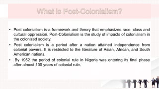 • Post colonialism is a framework and theory that emphasizes race, class and
cultural oppression. Post-Colonialism is the study of impacts of colonialism in
the colonized society.
• Post colonialism is a period after a nation attained independence from
colonial powers. It is restricted to the literature of Asian, African, and South
American nations.
• By 1952 the period of colonial rule in Nigeria was entering its final phase
after almost 100 years of colonial rule.
 