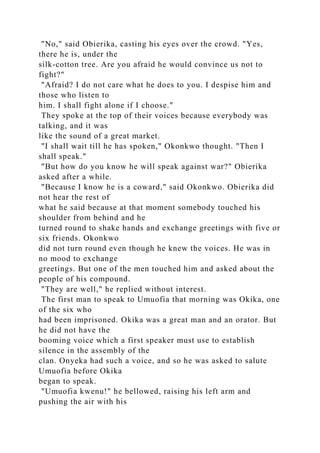 "No," said Obierika, casting his eyes over the crowd. "Yes,
there he is, under the
silk-cotton tree. Are you afraid he would convince us not to
fight?"
"Afraid? I do not care what he does to you. I despise him and
those who listen to
him. I shall fight alone if I choose."
They spoke at the top of their voices because everybody was
talking, and it was
like the sound of a great market.
"I shall wait till he has spoken," Okonkwo thought. "Then I
shall speak."
"But how do you know he will speak against war?" Obierika
asked after a while.
"Because I know he is a coward," said Okonkwo. Obierika did
not hear the rest of
what he said because at that moment somebody touched his
shoulder from behind and he
turned round to shake hands and exchange greetings with five or
six friends. Okonkwo
did not turn round even though he knew the voices. He was in
no mood to exchange
greetings. But one of the men touched him and asked about the
people of his compound.
"They are well," he replied without interest.
The first man to speak to Umuofia that morning was Okika, one
of the six who
had been imprisoned. Okika was a great man and an orator. But
he did not have the
booming voice which a first speaker must use to establish
silence in the assembly of the
clan. Onyeka had such a voice, and so he was asked to salute
Umuofia before Okika
began to speak.
"Umuofia kwenu!" he bellowed, raising his left arm and
pushing the air with his
 