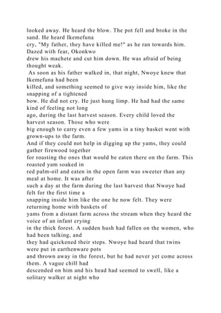 looked away. He heard the blow. The pot fell and broke in the
sand. He heard Ikemefuna
cry, "My father, they have killed me!" as he ran towards him.
Dazed with fear, Okonkwo
drew his machete and cut him down. He was afraid of being
thought weak.
As soon as his father walked in, that night, Nwoye knew that
Ikemefuna had been
killed, and something seemed to give way inside him, like the
snapping of a tightened
bow. He did not cry. He just hung limp. He had had the same
kind of feeling not long
ago, during the last harvest season. Every child loved the
harvest season. Those who were
big enough to carry even a few yams in a tiny basket went with
grown-ups to the farm.
And if they could not help in digging up the yams, they could
gather firewood together
for roasting the ones that would be eaten there on the farm. This
roasted yam soaked in
red palm-oil and eaten in the open farm was sweeter than any
meal at home. It was after
such a day at the farm during the last harvest that Nwoye had
felt for the first time a
snapping inside him like the one he now felt. They were
returning home with baskets of
yams from a distant farm across the stream when they heard the
voice of an infant crying
in the thick forest. A sudden hush had fallen on the women, who
had been talking, and
they had quickened their steps. Nwoye had heard that twins
were put in earthenware pots
and thrown away in the forest, but he had never yet come across
them. A vague chill had
descended on him and his head had seemed to swell, like a
solitary walker at night who
 