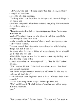 end Parrot, who had felt more angry than the others, suddenly
changed his mind and
agreed to take the message.
"Tell my wife,' said Tortoise, 'to bring out all the soft things in
my house and
cover the compound with them so that I can jump down from the
sky without very great
danger.'
"Parrot promised to deliver the message, and then flew away.
But when he
reached Tortoise's house he told his wife to bring out all the
hard things in the house. And
so she brought out her husband's hoes, machetes, spears, guns
and even his cannon.
Tortoise looked down from the sky and saw his wife bringing
things out, but it was too
far to see what they were. When all seemed ready he let himself
go. He fell and fell and
fell until he began to fear that he would never stop falling. And
then like the sound of his
cannon he crashed on the compound." ';,; "Did he die?" asked
Ezinma.
"No," replied Ekwefi. "His shell broke into pieces. But there
was a great medicine
man in the neighbourhood. Tortoise's wife sent for him and he
gathered all the bits of
shell and stuck them together. That is why Tortoise's shell is not
smooth."
"There is no song in the story," Ezinma pointed out.
"No," said Ekwefi. "I shall think of another one with a song.
But it is your turn
now."
"Once upon a time," Ezinma began, "Tortoise and Cat went to
 