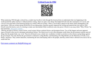 Critical Lens In 1984
When analyzing 1984 through a critical lens, a reader may be able to look through the historical lens to understand what was happening in the
world around the author and how it influenced their writing. There are quite a few things that helped Orwell write this masterpiece of a novel, and
a lot of it can stem back to the historical period as to which 1984 was written. 1984 is a novel that is placed in the future where propaganda is the
main theme. 1984 was written during World War II was taking place, therefore greatly impacted the writing and material that was used in 1984.
Orwell wrote this book as sort of a warning to make sure that another Hitler would not come into power. Orwell, in an essay titled, "Why I Write," he
had stated that...show more content...
1984 has all types of fiction: science fiction, social science fiction, political fiction, and dystopian fiction. Two of the biggest and most apparent
types of fiction in this novel is dystopian and political fiction. The whole novel is set in this dystopian world where the government controls most all
things that the people think, say, or do. They are all forced to use a whole new vocabulary in order to cut down on the citizens saying things against
the government. Not only that but the government is referred to as Big Brother, and branching off of Big Brother are the Ministries of Truth, Love,
Plenty, and Peace. They control education, maintaining the laws and keeping order to the people, and they control what is allowed to be seen as far as
media and fine
Get more content on HelpWriting.net
 