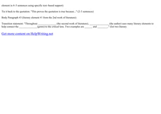 element in 4–5 sentences using specific text–based support)
Tie it back to the quotation. "This proves the quotation is true because..." (2–3 sentences)
Body Paragraph #3 (literary element #1 from the 2nd work of literature):
Transition statement: "Throughout ______________ (the second work of literature), _______________ (the author) uses many literary elements to
help connect the ______________(genre) to the critical lens. Two examples are ______ and ________." (list two literary
Get more content on HelpWriting.net
 
