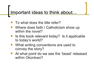 Important ideas to think about… To what does the title refer? Where does faith / Catholicism show up within the novel? Is this book relevant today?  Is it applicable to today’s world? What writing conventions are used to convey the story? At what point do we see the ‘beast’ released within Okonkwo? 