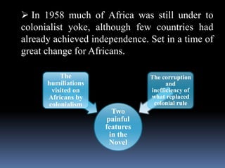  In 1958 much of Africa was still under to
colonialist yoke, although few countries had
already achieved independence. Set in a time of
great change for Africans.
Two
painful
features
in the
Novel
The
humiliations
visited on
Africans by
colonialism
The corruption
and
inefficiency of
what replaced
colonial rule
 