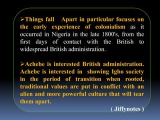 Things fall Apart in particular focuses on
the early experience of colonialism as it
occurred in Nigeria in the late 1800's, from the
first days of contact with the British to
widespread British administration.
Achebe is interested British administration.
Achebe is interested in showing Igbo society
in the period of transition when rooted,
traditional values are put in conflict with an
alien and more powerful culture that will tear
them apart.
( Jiffynotes )
 