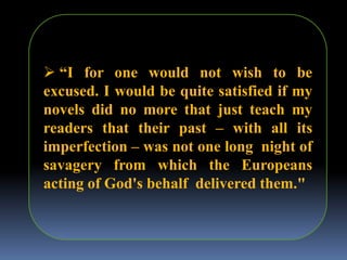  “I for one would not wish to be
excused. I would be quite satisfied if my
novels did no more that just teach my
readers that their past – with all its
imperfection – was not one long night of
savagery from which the Europeans
acting of God's behalf delivered them."
 