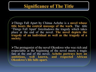 Things Fall Apart by Chinua Achebe is a novel whose
title bears the central massage of the work. The title
‘Things Fall Apart’ foreshadows the tragedy which takes
place at the end of the novel. The novel depicts the
tragedy of an individual as well as the tragedy of a
society.
The protagonist of the novel Okonkwo who was rich and
respectable at the beginning of the novel meets a tragic
fate at the end of the novel. Achebe portrays how an
ambitious, well known, and respected African
Okonkwo’s life falls apart.
Significance of The Title
 