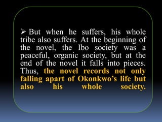  But when he suffers, his whole
tribe also suffers. At the beginning of
the novel, the Ibo society was a
peaceful, organic society, but at the
end of the novel it falls into pieces.
Thus, the novel records not only
falling apart of Okonkwo’s life but
also his whole society.
 