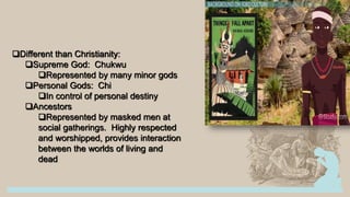 Different than Christianity:
Supreme God: Chukwu
Represented by many minor gods
Personal Gods: Chi
In control of personal destiny
Ancestors
Represented by masked men at
social gatherings. Highly respected
and worshipped, provides interaction
between the worlds of living and
dead
 