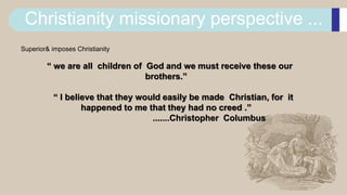 Christianity missionary perspective ...
Superior& imposes Christianity
“ we are all children of God and we must receive these our
brothers.”
“ I believe that they would easily be made Christian, for it
happened to me that they had no creed .”
.......Christopher Columbus
 