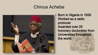 Chinua Achebe
• Born in Nigeria in 1930
Worked as a radio
producer
Awarded over 25
honorary doctorates from
Universities throughout
the world.
 