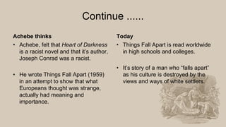 Continue ......
Achebe thinks
• Achebe, felt that Heart of Darkness
is a racist novel and that it’s author,
Joseph Conrad was a racist.
• He wrote Things Fall Apart (1959)
in an attempt to show that what
Europeans thought was strange,
actually had meaning and
importance.
Today
• Things Fall Apart is read worldwide
in high schools and colleges.
• It’s story of a man who “falls apart”
as his culture is destroyed by the
views and ways of white settlers.
 