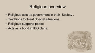 Religious overview
• Religious acts as government in their Society .
• Traditions to Treat Special situations .
• Religious supports peace .
• Acts as a bond in IBO clans.
 