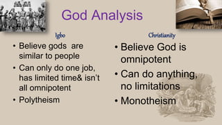 God Analysis
Igbo
• Believe gods are
similar to people
• Can only do one job,
has limited time& isn’t
all omnipotent
• Polytheism
Christianity
• Believe God is
omnipotent
• Can do anything,
no limitations
• Monotheism
 