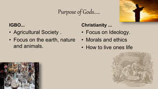 Purpose of Gods.....
IGBO...
• Agricultural Society .
• Focus on the earth, nature
and animals.
Christianity ...
• Focus on Ideology.
• Morals and ethics
• How to live ones life
 