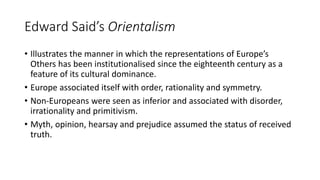 Edward Said’s Orientalism
• Illustrates the manner in which the representations of Europe’s
Others has been institutionalised since the eighteenth century as a
feature of its cultural dominance.
• Europe associated itself with order, rationality and symmetry.
• Non-Europeans were seen as inferior and associated with disorder,
irrationality and primitivism.
• Myth, opinion, hearsay and prejudice assumed the status of received
truth.
 