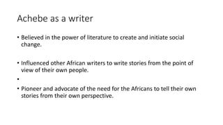 Achebe as a writer
• Believed in the power of literature to create and initiate social
change.
• Influenced other African writers to write stories from the point of
view of their own people.
•
• Pioneer and advocate of the need for the Africans to tell their own
stories from their own perspective.
 