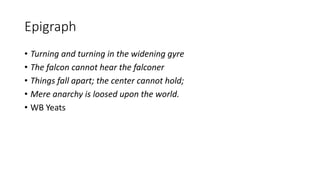 Epigraph
• Turning and turning in the widening gyre
• The falcon cannot hear the falconer
• Things fall apart; the center cannot hold;
• Mere anarchy is loosed upon the world.
• WB Yeats
 