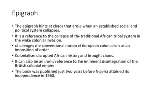 Epigraph
• The epigraph hints at chaos that arose when an established social and
political system collapses.
• It is a reference to the collapse of the traditional African tribal system in
the wake colonial invasion.
• Challenges the conventional notion of European colonialism as an
imposition of order.
• Colonialism disrupted African history and brought chaos.
• It can also be an ironic reference to the imminent disintegration of the
British colonial empire.
• The book was published just two years before Nigeria attained its
independence in 1960.
 