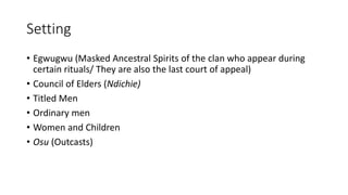 Setting
• Egwugwu (Masked Ancestral Spirits of the clan who appear during
certain rituals/ They are also the last court of appeal)
• Council of Elders (Ndichie)
• Titled Men
• Ordinary men
• Women and Children
• Osu (Outcasts)
 