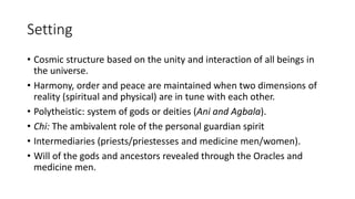 Setting
• Cosmic structure based on the unity and interaction of all beings in
the universe.
• Harmony, order and peace are maintained when two dimensions of
reality (spiritual and physical) are in tune with each other.
• Polytheistic: system of gods or deities (Ani and Agbala).
• Chi: The ambivalent role of the personal guardian spirit
• Intermediaries (priests/priestesses and medicine men/women).
• Will of the gods and ancestors revealed through the Oracles and
medicine men.
 