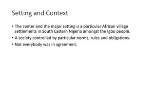 Setting and Context
• The center and the major setting is a particular African village
settlements in South Eastern Nigeria amongst the Igbo people.
• A society controlled by particular norms, rules and obligations.
• Not everybody was in agreement.
 
