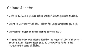 Chinua Achebe
• Born in 1930, in a village called Ogidi in South Eastern Nigeria.
• Went to University College, Ibadan for undergraduate studies.
• Worked for Nigerian broadcasting service (NBS)
• In 1966 his work was interrupted by the Nigerian civil war, when
South Eastern region attempted to breakaway to form the
independent state of Biafra.
 