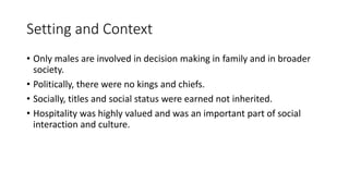 Setting and Context
• Only males are involved in decision making in family and in broader
society.
• Politically, there were no kings and chiefs.
• Socially, titles and social status were earned not inherited.
• Hospitality was highly valued and was an important part of social
interaction and culture.
 