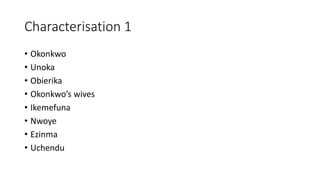 Characterisation 1
• Okonkwo
• Unoka
• Obierika
• Okonkwo’s wives
• Ikemefuna
• Nwoye
• Ezinma
• Uchendu
 
