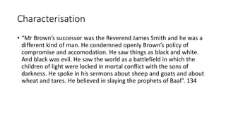 Characterisation
• “Mr Brown’s successor was the Reverend James Smith and he was a
different kind of man. He condemned openly Brown’s policy of
compromise and accomodation. He saw things as black and white.
And black was evil. He saw the world as a battlefield in which the
children of light were locked in mortal conflict with the sons of
darkness. He spoke in his sermons about sheep and goats and about
wheat and tares. He believed in slaying the prophets of Baal”. 134
 