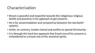 Characterisation
• Brown is peaceful and respectful towards the indigenous religious
beliefs and practices in his approach to get converts.
• He is for accommodation and compromise between the two belief
systems.
• Smith, on contrary, invokes hatred and conflict to spread Christianity.
• It is through this hard line approach that Enoch one of his converts is
emboldened to unmask one of the ancestral spirits.
 