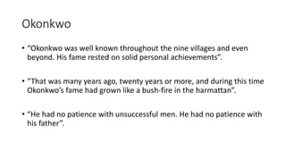 Okonkwo
• “Okonkwo was well known throughout the nine villages and even
beyond. His fame rested on solid personal achievements”.
• “That was many years ago, twenty years or more, and during this time
Okonkwo’s fame had grown like a bush-fire in the harmattan”.
• “He had no patience with unsuccessful men. He had no patience with
his father”.
 