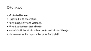 Okonkwo
• Motivated by fear.
• Obsessed with reputation.
• Prize masculinity and violence.
• Abhors gentleness and idleness.
• Hence his dislike of his father Unoka and his son Nwoye.
• His reasons for his rise are the same for his fall.
 