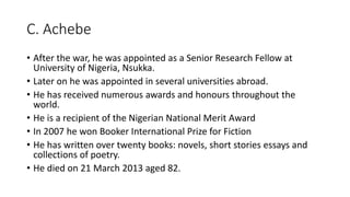 C. Achebe
• After the war, he was appointed as a Senior Research Fellow at
University of Nigeria, Nsukka.
• Later on he was appointed in several universities abroad.
• He has received numerous awards and honours throughout the
world.
• He is a recipient of the Nigerian National Merit Award
• In 2007 he won Booker International Prize for Fiction
• He has written over twenty books: novels, short stories essays and
collections of poetry.
• He died on 21 March 2013 aged 82.
 