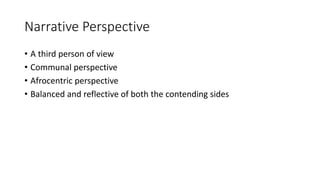 Narrative Perspective
• A third person of view
• Communal perspective
• Afrocentric perspective
• Balanced and reflective of both the contending sides
 