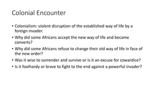 Colonial Encounter
• Colonialism: violent disruption of the established way of life by a
foreign invader.
• Why did some Africans accept the new way of life and became
converts?
• Why did some Africans refuse to change their old way of life in face of
the new order?
• Was it wise to surrender and survive or is it an excuse for cowardice?
• Is it foolhardy or brave to fight to the end against a powerful invader?
 