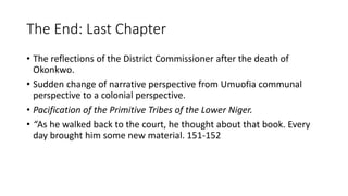 The End: Last Chapter
• The reflections of the District Commissioner after the death of
Okonkwo.
• Sudden change of narrative perspective from Umuofia communal
perspective to a colonial perspective.
• Pacification of the Primitive Tribes of the Lower Niger.
• “As he walked back to the court, he thought about that book. Every
day brought him some new material. 151-152
 