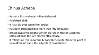 Chinua Achebe
• Author’s first and most influential novel.
• Published 1958.
• It has sold over ten million copies.
• Has been translated into more than fifty languages.
• Breakdown of traditional African culture in face of European
colonisation in the late nineteenth century.
• It reflects on this important historical encounter from the point of
view of the Africans, the subjects of colonisation.
 