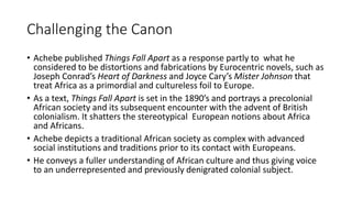 Challenging the Canon
• Achebe published Things Fall Apart as a response partly to what he
considered to be distortions and fabrications by Eurocentric novels, such as
Joseph Conrad’s Heart of Darkness and Joyce Cary’s Mister Johnson that
treat Africa as a primordial and cultureless foil to Europe.
• As a text, Things Fall Apart is set in the 1890’s and portrays a precolonial
African society and its subsequent encounter with the advent of British
colonialism. It shatters the stereotypical European notions about Africa
and Africans.
• Achebe depicts a traditional African society as complex with advanced
social institutions and traditions prior to its contact with Europeans.
• He conveys a fuller understanding of African culture and thus giving voice
to an underrepresented and previously denigrated colonial subject.
 