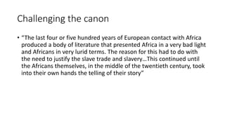 Challenging the canon
• “The last four or five hundred years of European contact with Africa
produced a body of literature that presented Africa in a very bad light
and Africans in very lurid terms. The reason for this had to do with
the need to justify the slave trade and slavery…This continued until
the Africans themselves, in the middle of the twentieth century, took
into their own hands the telling of their story”
 