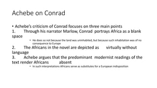 Achebe on Conrad
• Achebe’s criticism of Conrad focuses on three main points
1. Through his narrator Marlow, Conrad portrays Africa as a blank
space
• He does so not because the land was uninhabited, but because such inhabitation was of no
consequence to Europe
2. The Africans in the novel are depicted as virtually without
language
3. Achebe argues that the predominant modernist readings of the
text render Africans absent
• In such interpretations Africans serve as substitutes for a European indisposition
 