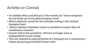 Achebe on Conrad
• For Achebe Africa and Africans in the novella are “mere metaphors
for the break-up of one petty European mind”
• Africa’s darkness stands for the animality lurking in the civilised
European heart
• Africa’s darkness therefore comes to symbolise Europe’s fears of
evolutionary reversion
• Forever tied to this symbolism, Africans no longer exist as
(independent) human beings
• They are reduced to representatives of a long past era in evolutionary
history possessing primordial human traits
 