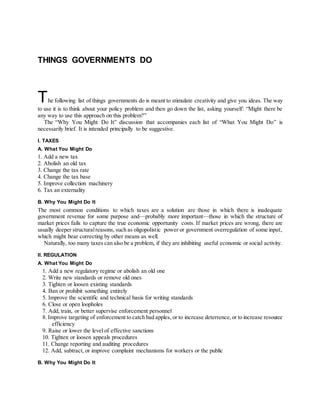 THINGS GOVERNMENTS DO
The following list of things governments do is meant to stimulate creativity and give you ideas. The way
to use it is to think about your policy problem and then go down the list, asking yourself: “Might there be
any way to use this approach on this problem?”
The “Why You Might Do It” discussion that accompanies each list of “What You Might Do” is
necessarily brief. It is intended principally to be suggestive.
I. TAXES
A. What You Might Do
1. Add a new tax
2. Abolish an old tax
3. Change the tax rate
4. Change the tax base
5. Improve collection machinery
6. Tax an externality
B. Why You Might Do It
The most common conditions to which taxes are a solution are those in which there is inadequate
government revenue for some purpose and—probably more important—those in which the structure of
market prices fails to capture the true economic opportunity costs. If market prices are wrong, there are
usually deeper structuralreasons, such as oligopolistic power or government overregulation of some input,
which might bear correcting by other means as well.
Naturally, too many taxes can also be a problem, if they are inhibiting useful economic or social activity.
II. REGULATION
A. What You Might Do
1. Add a new regulatory regime or abolish an old one
2. Write new standards or remove old ones
3. Tighten or loosen existing standards
4. Ban or prohibit something entirely
5. Improve the scientific and technical basis for writing standards
6. Close or open loopholes
7. Add, train, or better supervise enforcement personnel
8. Improve targeting of enforcement to catch bad apples, or to increase deterrence,or to increase resource
efficiency
9. Raise or lower the level of effective sanctions
10. Tighten or loosen appeals procedures
11. Change reporting and auditing procedures
12. Add, subtract, or improve complaint mechanisms for workers or the public
B. Why You Might Do It
 