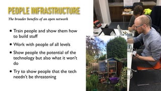 • Train people and show them how
to build stuff
• Work with people of all levels
• Show people the potential of the
technology but also what it won’t
do
• Try to show people that the tech
needn’t be threatening
The broader beneﬁts of an open network
PEOPLE INFRASTRUCTURE
 