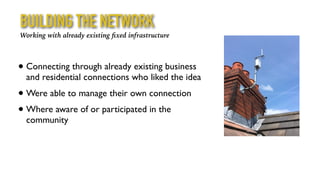 BUILDING THE NETWORK
• Connecting through already existing business
and residential connections who liked the idea
• Were able to manage their own connection
• Where aware of or participated in the
community
Working with already existing ﬁxed infrastructure
 