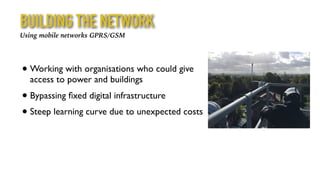 BUILDING THE NETWORK
Using mobile networks GPRS/GSM
• Working with organisations who could give
access to power and buildings
• Bypassing ﬁxed digital infrastructure
• Steep learning curve due to unexpected costs
 