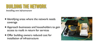 BUILDING THE NETWORK
Installing own infrastructure
• Identifying areas where the network needs
coverage
• Approach businesses and householders to gain
access to roofs in return for services
• Offer building owners reduced cost for
installation of infrastructure
 