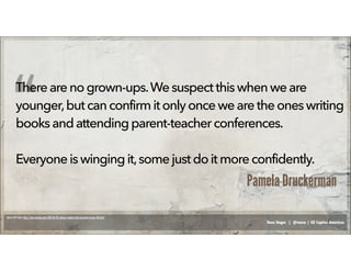 Russ Unger | @russu | GE Capital Americas
Therearenogrown-ups.We suspect thiswhen weare
younger,butcanconfirmitonlyonce wearetheoneswriting
booksandattendingparent-teacher conferences.
Everyoneiswingingit,some just do it moreconfidently.
“
Pamela Druckerman
Source: NY Times: http://www.nytimes.com/2014/03/01/opinion/sunday/what-you-learn-in-your-40s.html
 