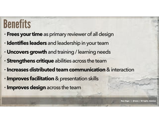 Russ Unger | @russu | GE Capital Americas
Benefits
• Freesyour timeasprimaryreviewerof all design
• Identifiesleadersand leadershipinyourteam
• Uncoversgrowthandtraining /learning needs
• Strengthenscritiqueabilitiesacrosstheteam
• Increasesdistributed teamcommunication&interaction
• Improvesfacilitation& presentationskills
• Improvesdesignacrosstheteam
 